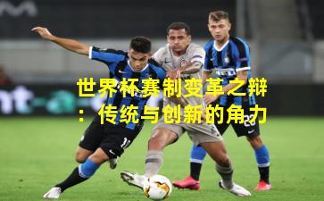 世界杯赛制变革之辩:传统与创新的角力