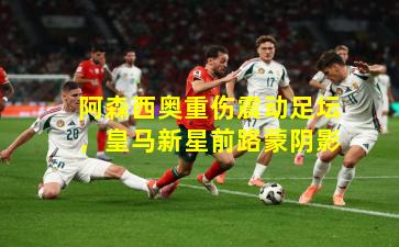 阿森西奥重伤震动足坛,皇马新星前路蒙阴影