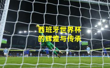 西班牙世界杯的辉煌与传承