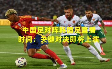 中国足对阵韩国足直播时间：关键对决即将上演