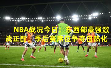 NBA战况今日：东西部豪强激战正酣，季后赛席位争夺白热化