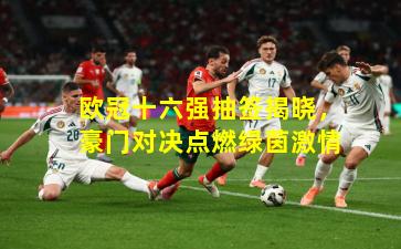 欧冠十六强抽签揭晓，豪门对决点燃绿茵激情